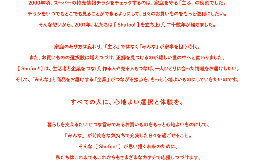2000年頃、スーパーの特売情報チラシをチェックするのは、家庭を守る「主ふ」の役割でした。
              チラシをいつでもどこでも見ることができるようにして、日々のお買いものをもっと便利にしたい。
              そんな想いから、2001年、私たちは［ Shufoo! ］を立ち上げ、二十数年が経ちました。
              家庭のあり方は変わり、「主ふ」ではなく「みんな」が家事を担う時代。
              また、お買いものの選択肢は増えつづけ、正解を見つけるのが難しい世の中へと変わりました。
              ［ Shufoo! ］は、生活者と企業をつなげ、作る人や売る人もつなげ、一人ひとりに合った情報をお届けしたい。
              そして、「みんな」と商品をお届けする「企業」がつながる接点を、もっと心地よいものにしていきたいのです。
              すべての人に、心地よい選 択と体 験を。
              暮らしを支えるたいせつな営みであるお買いものをもっと心地よいものにして、
              「みんな」が前向きな気持ちで充実した日々を過ごせること。
              そんな［ Shufoo! ］が思い描く未来のために、
              私たちはこれまでもこれからもさまざまなカタチで応援しつづけます。