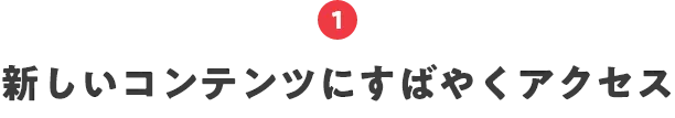 1.新しいコンテンツにすばやくアクセス