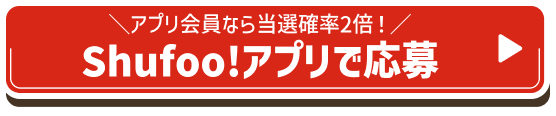 \アプリ会員なら当選確率2倍!/Shufoo!アプリで応募